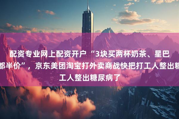 配资专业网上配资开户 “3块买两杯奶茶、星巴克来了都半价”，京东美团淘宝打外卖商战快把打工人整出糖尿病了