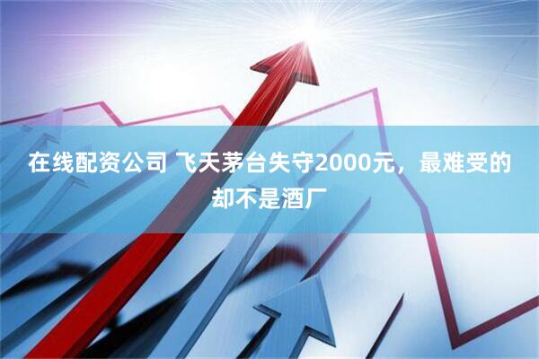 在线配资公司 飞天茅台失守2000元，最难受的却不是酒厂