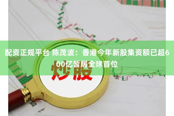 配资正规平台 陈茂波：香港今年新股集资额已超600亿暂居全球首位