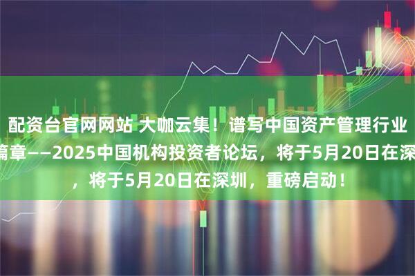 配资台官网网站 大咖云集！谱写中国资产管理行业高质量发展新篇章——2025中国机构投资者论坛，将于5月20日在深圳，重磅启动！