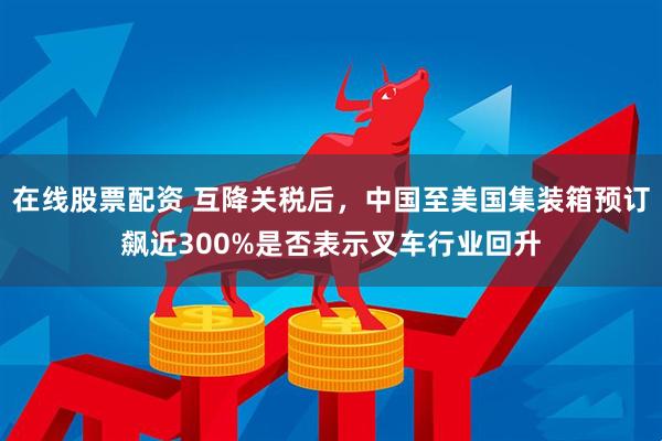 在线股票配资 互降关税后，中国至美国集装箱预订飙近300%是否表示叉车行业回升