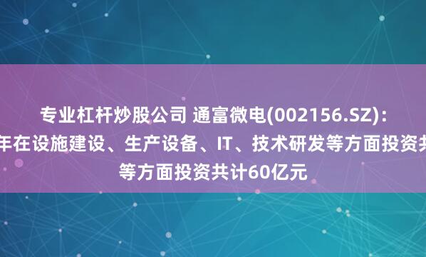专业杠杆炒股公司 通富微电(002156.SZ)：计划2025年在设施建设、生产设备、IT、技术研发等方面投资共计60亿元