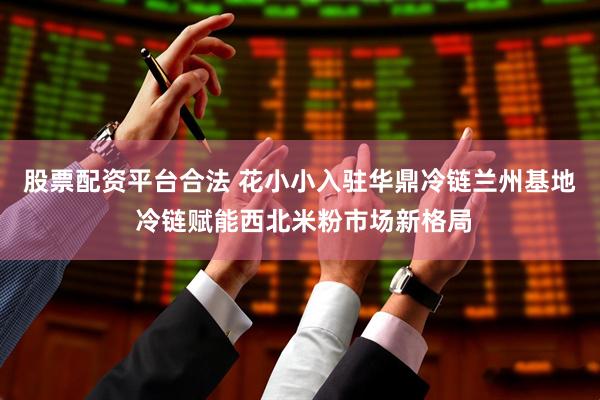 股票配资平台合法 花小小入驻华鼎冷链兰州基地 冷链赋能西北米粉市场新格局
