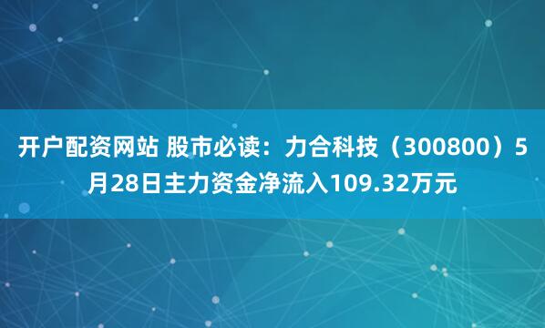 开户配资网站 股市必读：力合科技（300800）5月28日主力资金净流入109.32万元