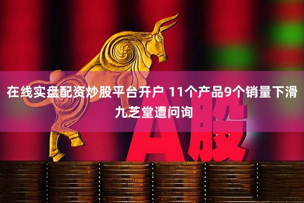在线实盘配资炒股平台开户 11个产品9个销量下滑 九芝堂遭问询