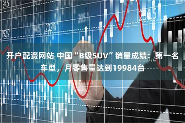 开户配资网站 中国“B级SUV”销量成绩：第一名车型，月零售量达到19984台