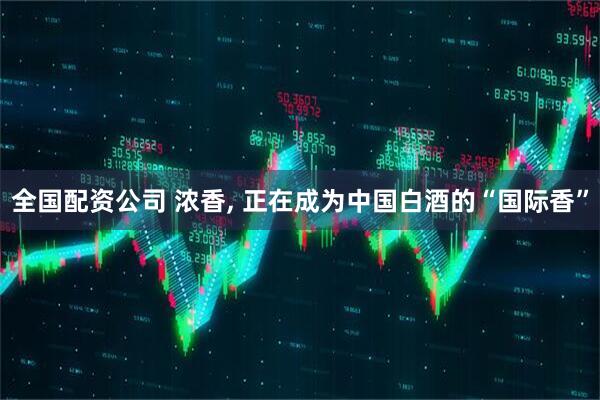 全国配资公司 浓香, 正在成为中国白酒的“国际香”