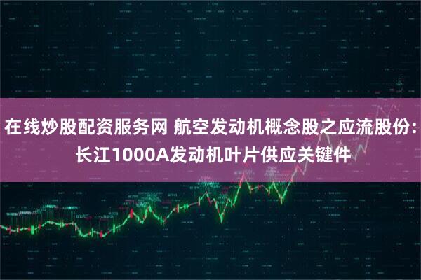 在线炒股配资服务网 航空发动机概念股之应流股份: 长江1000A发动机叶片供应关键件