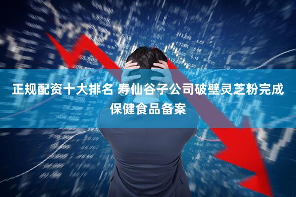 正规配资十大排名 寿仙谷子公司破壁灵芝粉完成保健食品备案