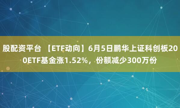 股配资平台 【ETF动向】6月5日鹏华上证科创板200ETF基金涨1.52%，份额减少300万份