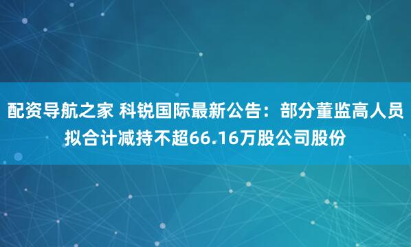 配资导航之家 科锐国际最新公告：部分董监高人员拟合计减持不超66.16万股公司股份