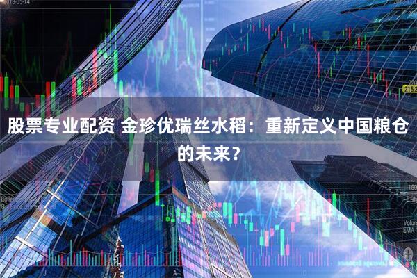 股票专业配资 金珍优瑞丝水稻：重新定义中国粮仓的未来？