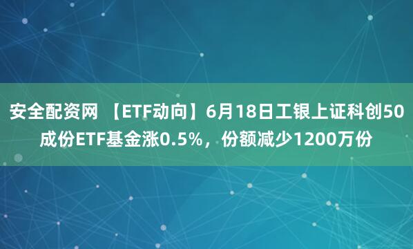 安全配资网 【ETF动向】6月18日工银上证科创50成份ETF基金涨0.5%，份额减少1200万份