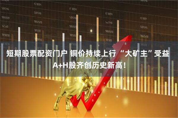 短期股票配资门户 铜价持续上行 “大矿主”受益 A+H股齐创历史新高！