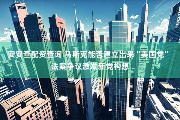 安安查配资查询 马斯克能否建立出来“美国党” 法案争议激发新党构想