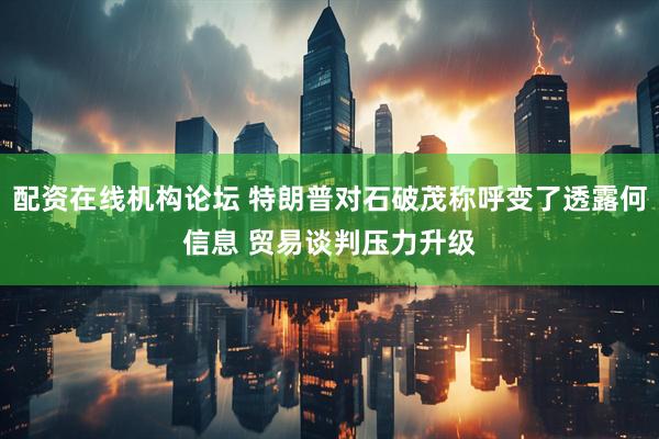 配资在线机构论坛 特朗普对石破茂称呼变了透露何信息 贸易谈判压力升级