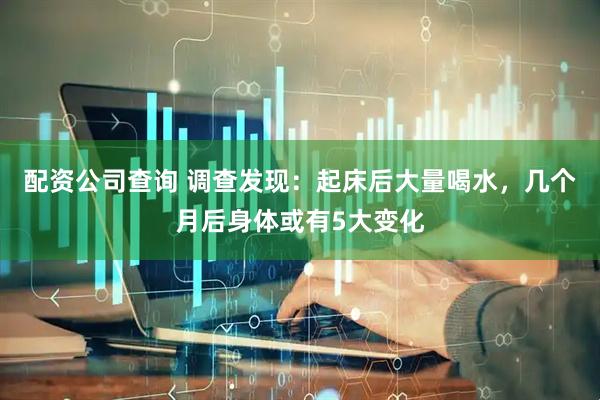配资公司查询 调查发现：起床后大量喝水，几个月后身体或有5大变化