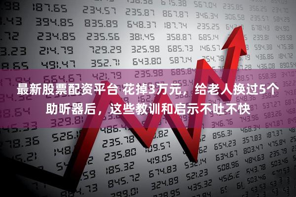最新股票配资平台 花掉3万元，给老人换过5个助听器后，这些教训和启示不吐不快