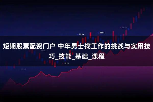 短期股票配资门户 中年男士找工作的挑战与实用技巧_技能_基础_课程