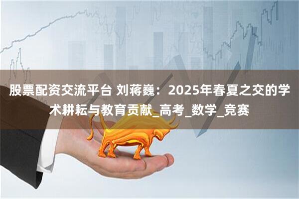 股票配资交流平台 刘蒋巍：2025年春夏之交的学术耕耘与教育贡献_高考_数学_竞赛