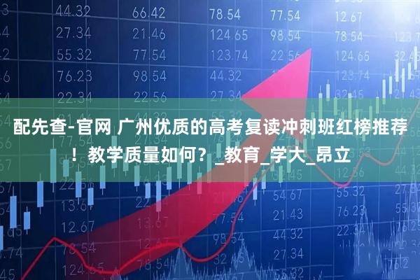 配先查-官网 广州优质的高考复读冲刺班红榜推荐！教学质量如何？_教育_学大_昂立
