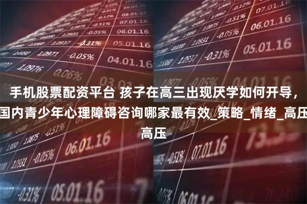 手机股票配资平台 孩子在高三出现厌学如何开导，国内青少年心理障碍咨询哪家最有效_策略_情绪_高压