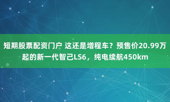 短期股票配资门户 这还是增程车？预售价20.99万起的新一代智己LS6，纯电续航450km