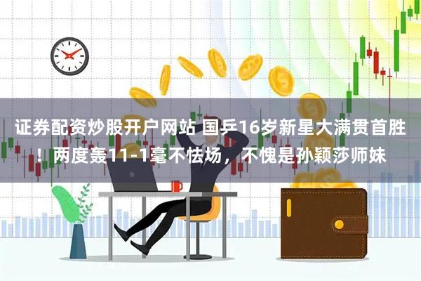 证券配资炒股开户网站 国乒16岁新星大满贯首胜！两度轰11-1毫不怯场，不愧是孙颖莎师妹