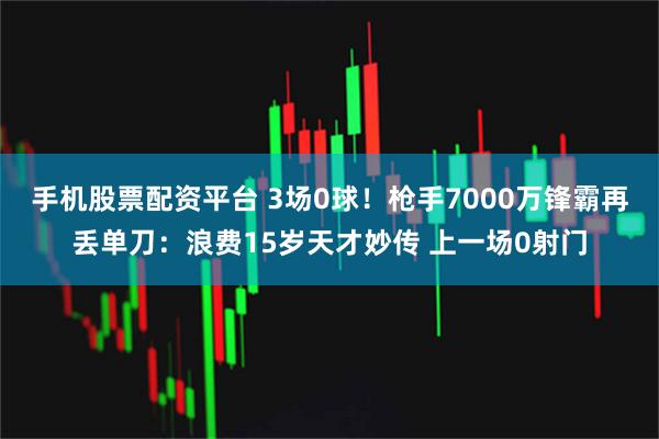 手机股票配资平台 3场0球！枪手7000万锋霸再丢单刀：浪费15岁天才妙传 上一场0射门